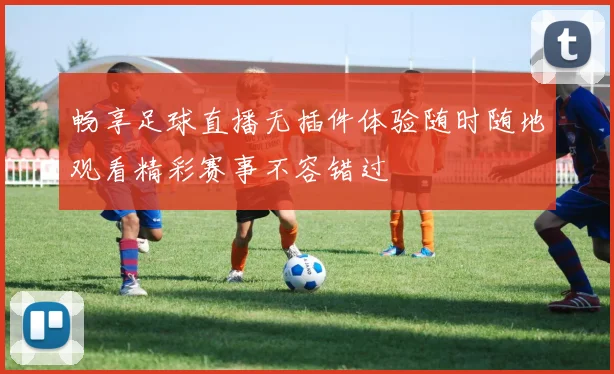 畅享足球直播无插件体验随时随地观看精彩赛事不容错过