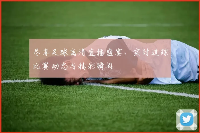 尽享足球高清直播盛宴，实时追踪比赛动态与精彩瞬间