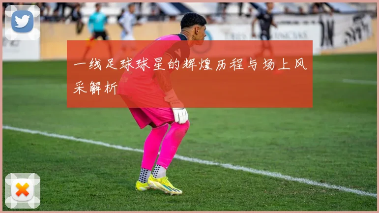 一线足球球星的辉煌历程与场上风采解析