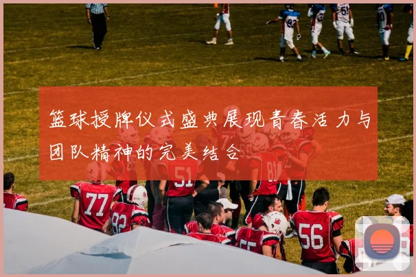 篮球授牌仪式盛典展现青春活力与团队精神的完美结合