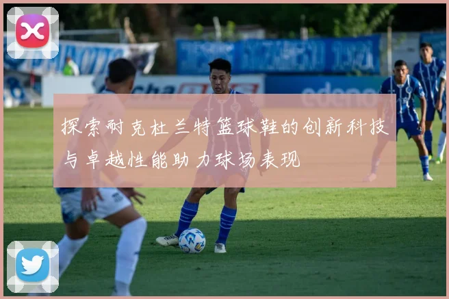 探索耐克杜兰特篮球鞋的创新科技与卓越性能助力球场表现