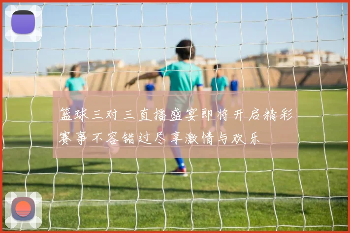 篮球三对三直播盛宴即将开启精彩赛事不容错过尽享激情与欢乐