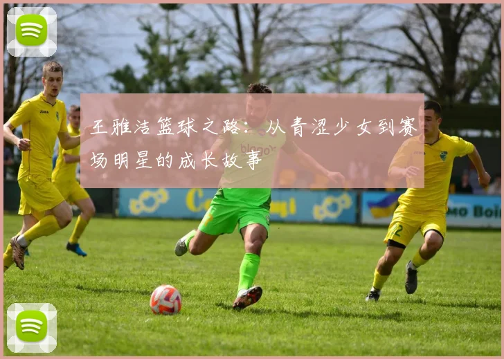 王雅洁篮球之路：从青涩少女到赛场明星的成长故事