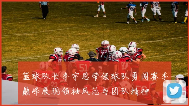 篮球队长李宇恩带领球队勇闯赛季巅峰展现领袖风范与团队精神