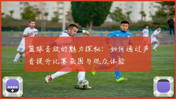 篮球音效的魅力探秘：如何通过声音提升比赛氛围与观众体验