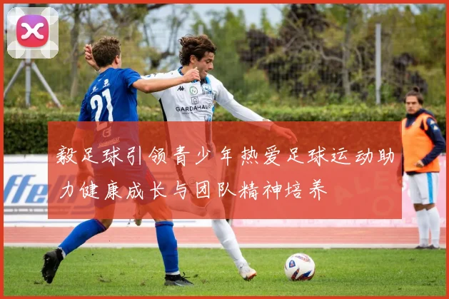 毅足球引领青少年热爱足球运动助力健康成长与团队精神培养