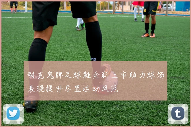 耐克鬼牌足球鞋全新上市助力球场表现提升尽显运动风范