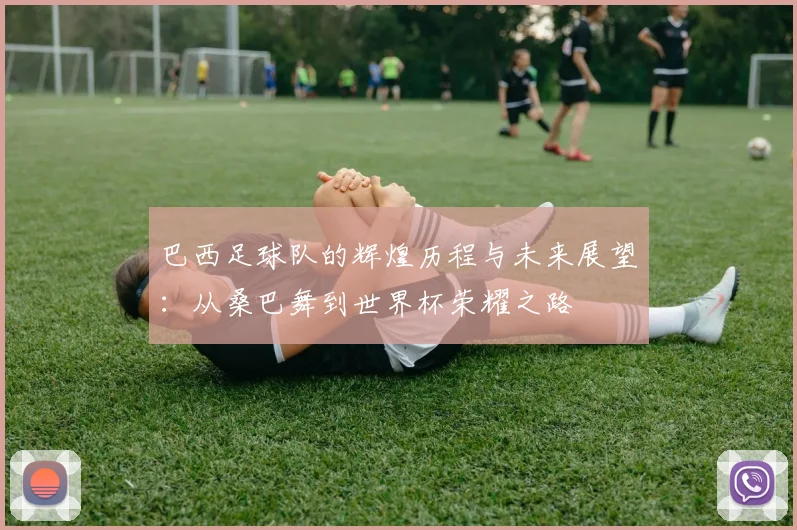 巴西足球队的辉煌历程与未来展望：从桑巴舞到世界杯荣耀之路