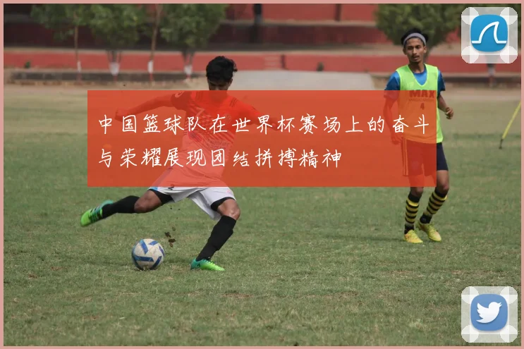 中国篮球队在世界杯赛场上的奋斗与荣耀展现团结拼搏精神