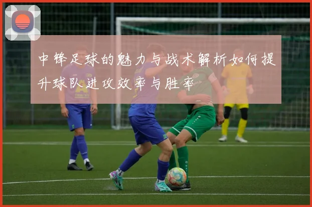 中锋足球的魅力与战术解析如何提升球队进攻效率与胜率