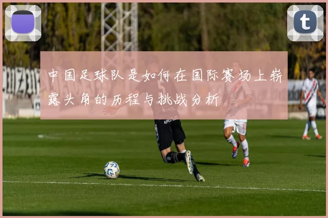 中国足球队是如何在国际赛场上崭露头角的历程与挑战分析