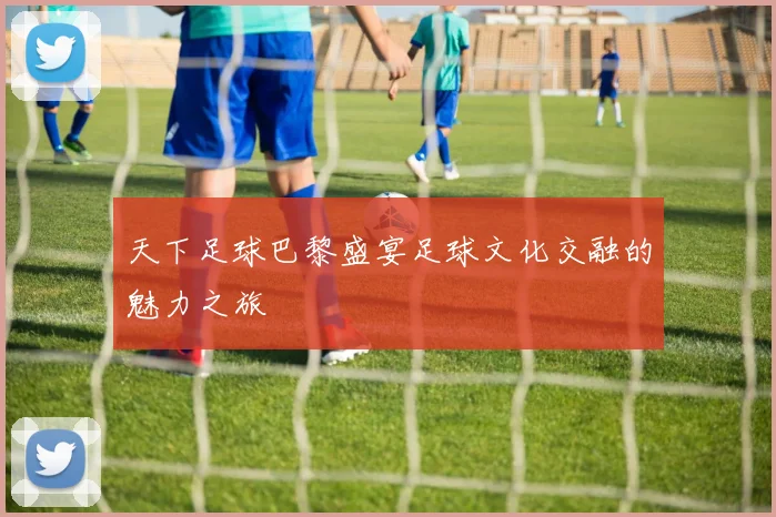 天下足球巴黎盛宴足球文化交融的魅力之旅